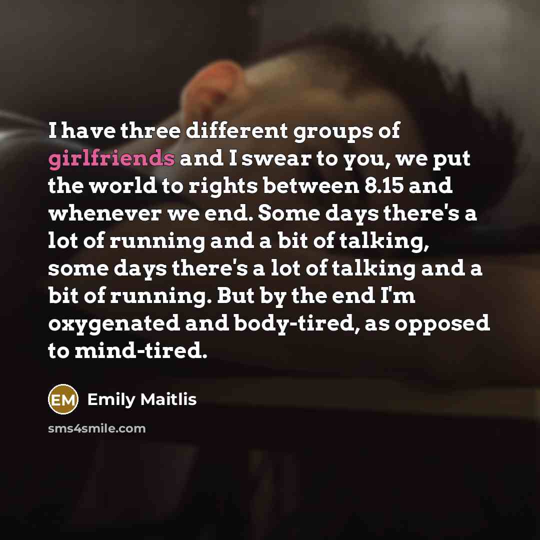 “I have three different groups of girlfriends and I swear to you, we put the world to rights between 8.15 and whenever we end. Some days there's a lot of running and a bit of talking, some days there's a lot of talking and a bit of running. But by the end I'm oxygenated and body-tired, as opposed…” quote by Emily Maitlis