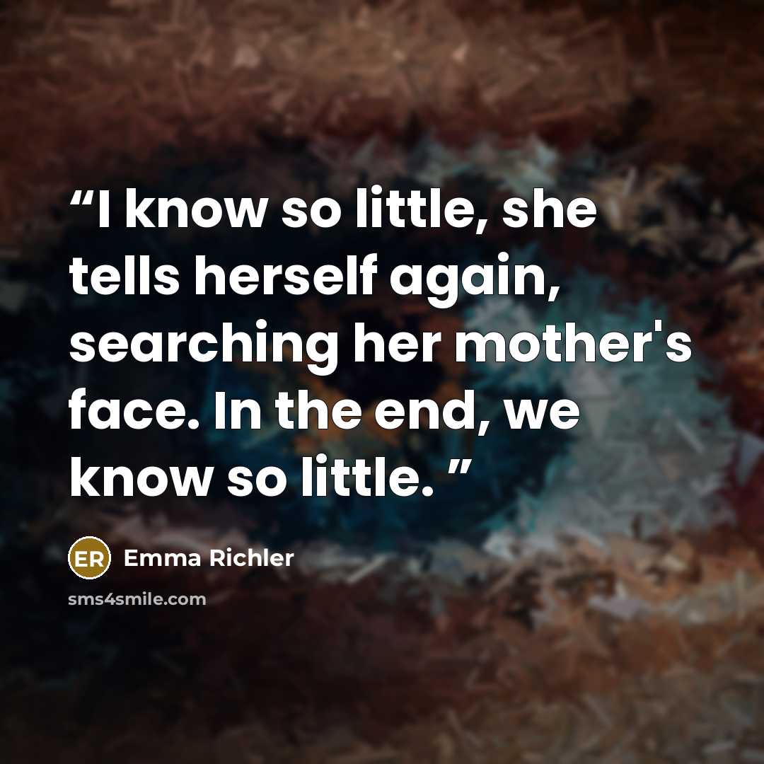 “I know so little, she tells herself again, searching her mother's face. In the end, we know so little.” quote by Emma Richler