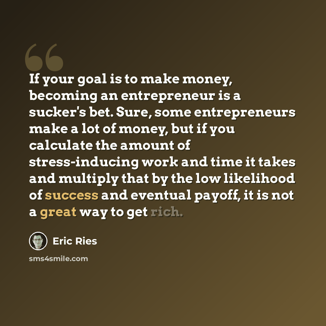 “If your goal is to make money, becoming an entrepreneur is a sucker's bet. Sure, some entrepreneurs make a lot of money, but if you calculate the amount of stress-inducing work and time it takes and multiply that by the low likelihood of success and eventual payoff, it is not a great way to get…” quote by Eric Ries