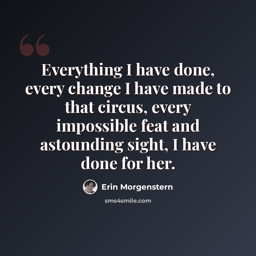 “Everything I have done, every change I have made to that circus, every impossible feat and astounding sight, I have done for her.” quote by Erin Morgenstern