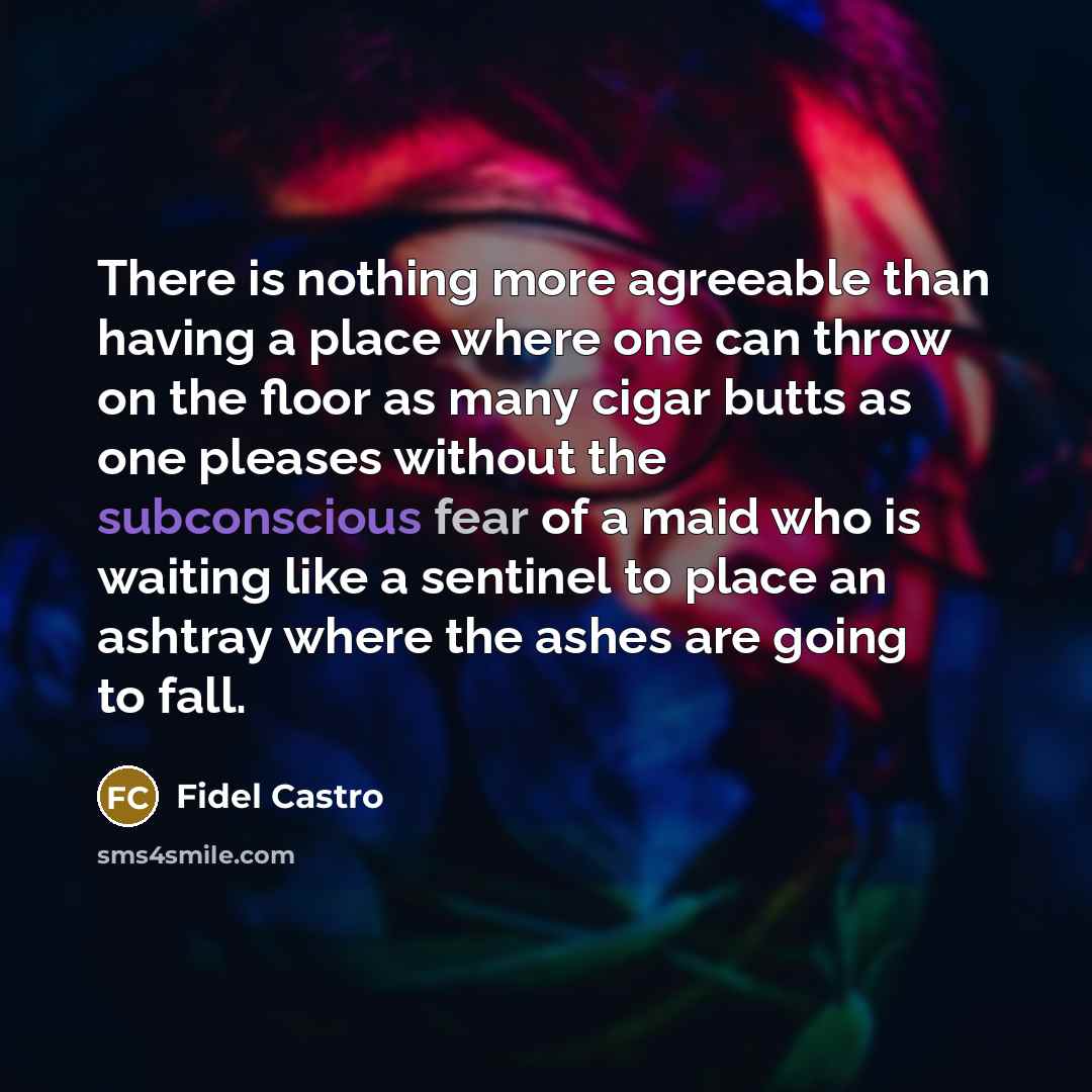 “There is nothing more agreeable than having a place where one can throw on the floor as many cigar butts as one pleases without the subconscious fear of a maid who is waiting like a sentinel to place an ashtray where the ashes are going to fall.” quote by Fidel Castro
