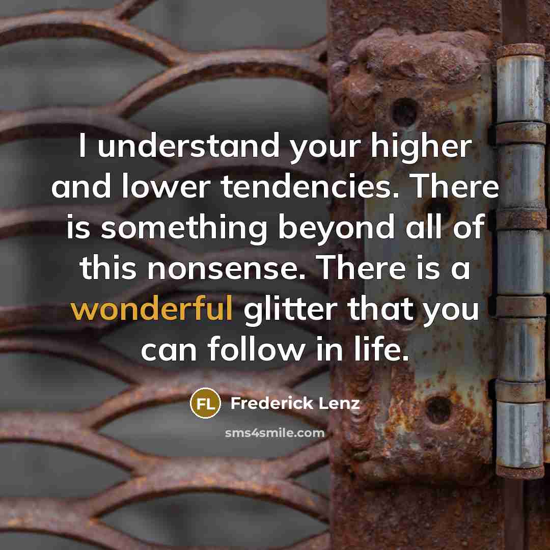 “I understand your higher and lower tendencies. There is something beyond all of this nonsense. There is a wonderful glitter that you can follow in life.” quote by Frederick Lenz