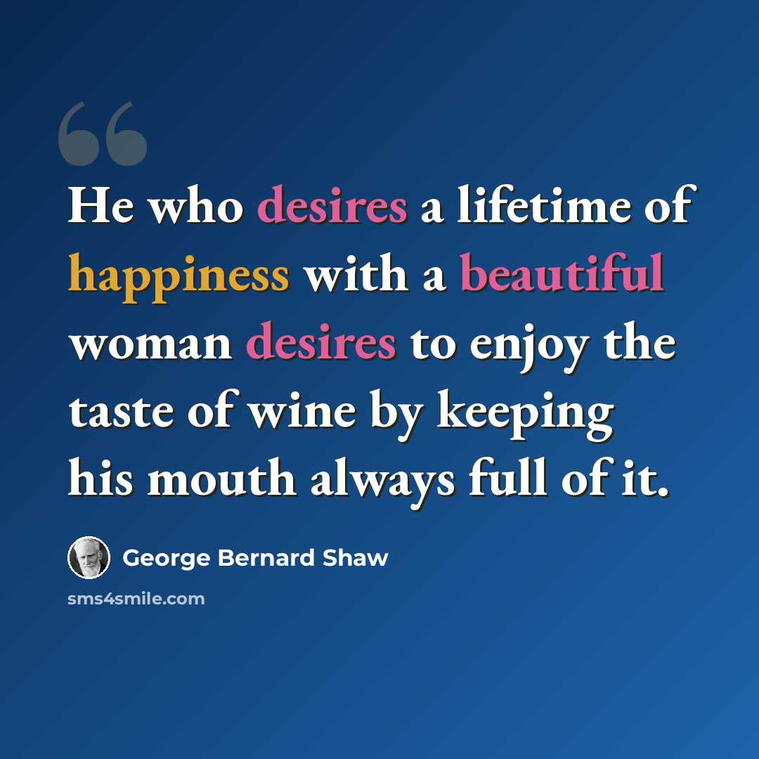 “He who desires a lifetime of happiness with a beautiful woman desires to enjoy the taste of wine by keeping his mouth always full of it.” quote by George Bernard Shaw