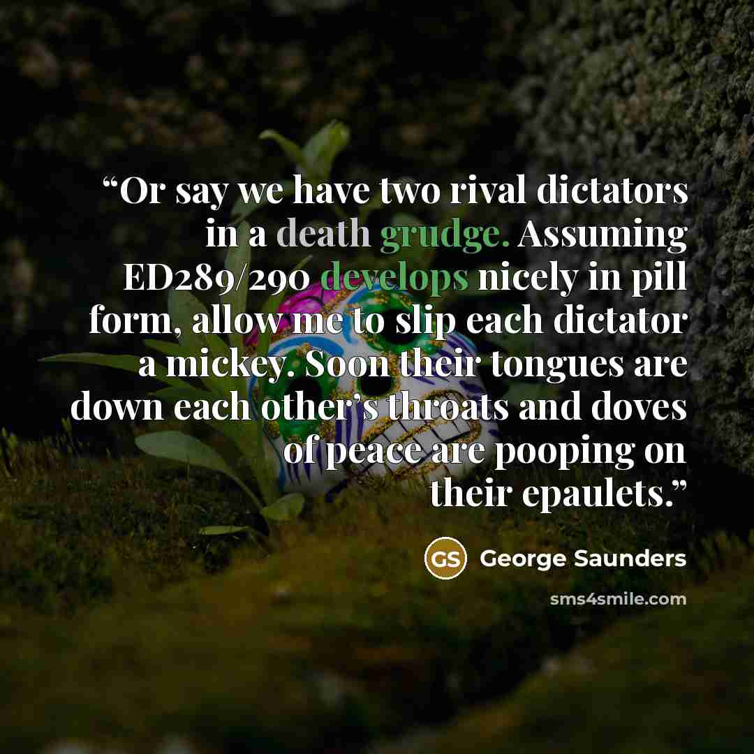 “Or say we have two rival dictators in a death grudge. Assuming ED289/290 develops nicely in pill form, allow me to slip each dictator a mickey. Soon their tongues are down each other’s throats and doves of peace are pooping on their epaulets.” quote by George Saunders
