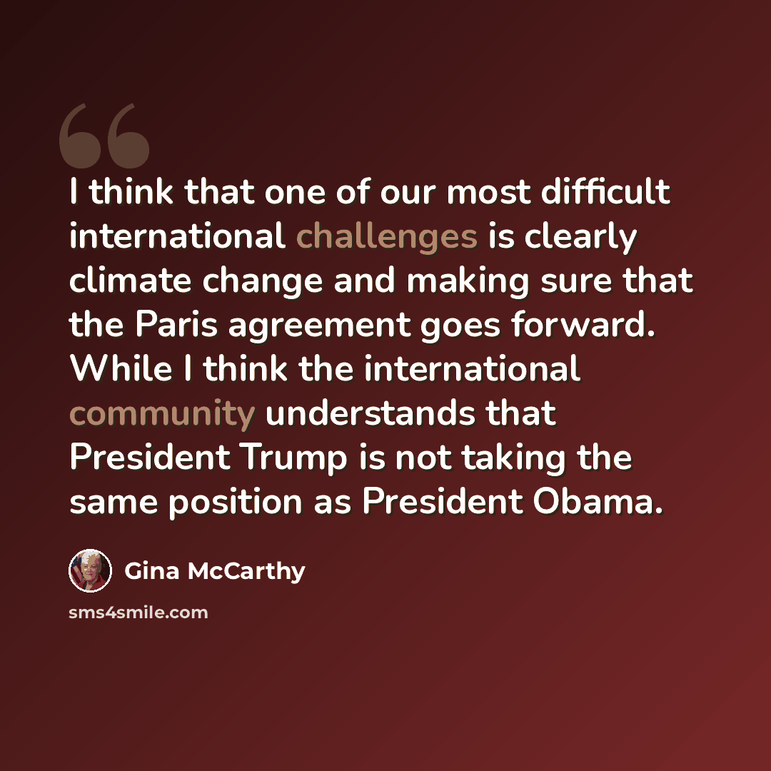 “I think that one of our most difficult international challenges is clearly climate change and making sure that the Paris agreement goes forward. While I think the international community understands that President Trump is not taking the same position as President Obama.” quote by Gina McCarthy