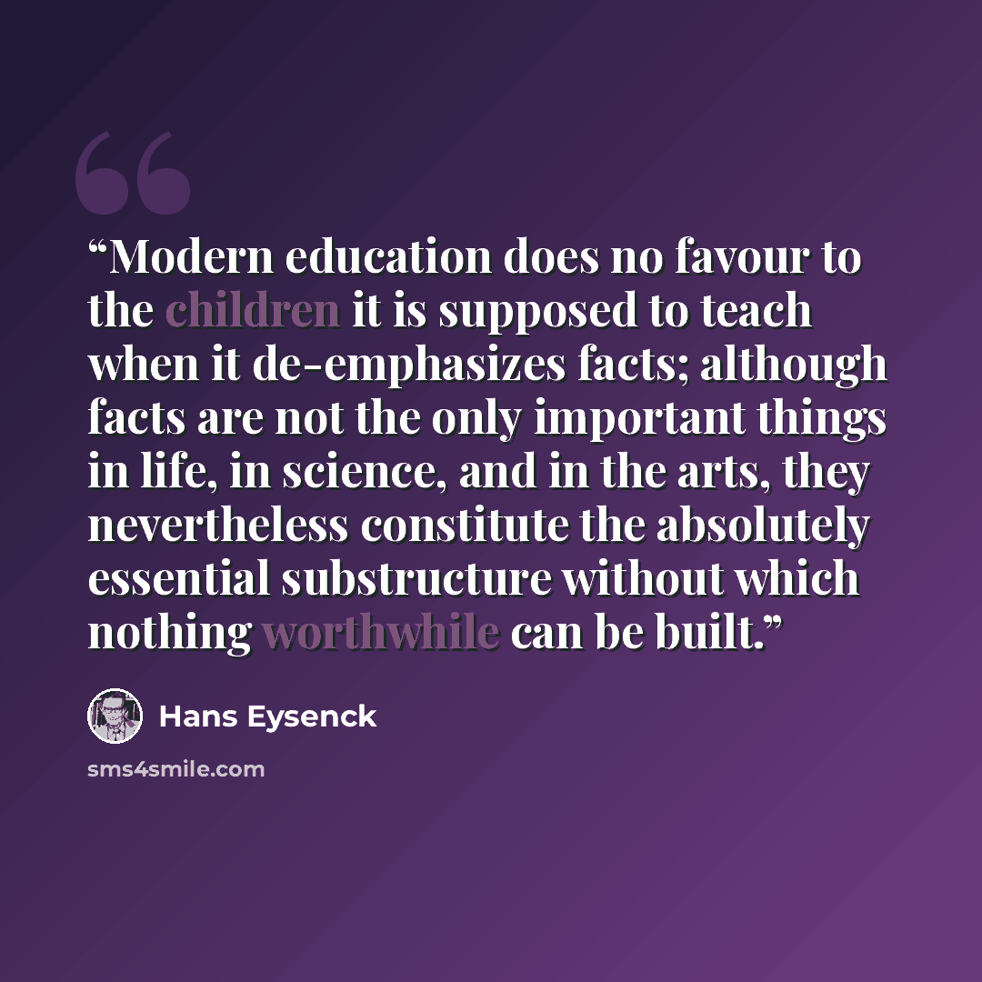 “Modern education does no favour to the children it is supposed to teach when it de-emphasizes facts; although facts are not the only important things in life, in science, and in the arts, they nevertheless constitute the absolutely essential substructure without which nothing worthwhile can be…” quote by Hans Eysenck