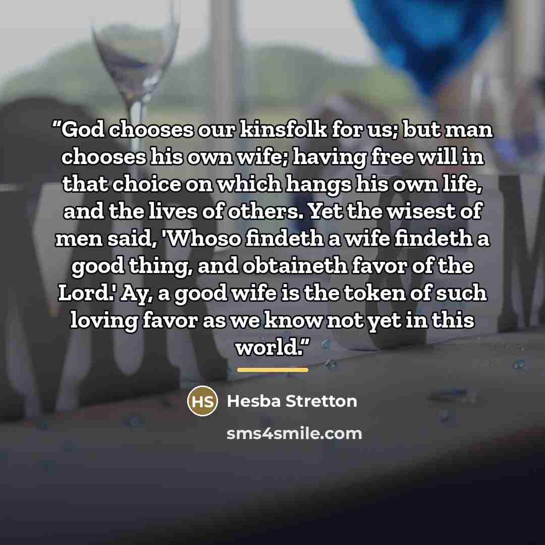 “God chooses our kinsfolk for us; but man chooses his own wife; having free will in that choice on which hangs his own life, and the lives of others. Yet the wisest of men said, 'Whoso findeth a wife findeth a good thing, and obtaineth favor of the Lord.' Ay, a good wife is the token of such loving…” quote by Hesba Stretton