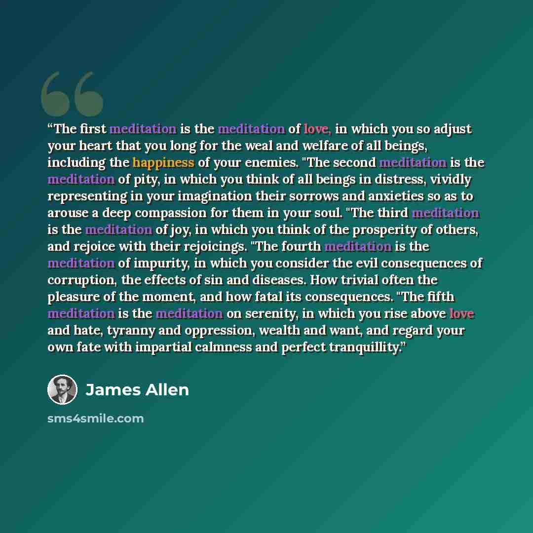 “The first meditation is the meditation of love, in which you so adjust your heart that you long for the weal and welfare of all beings, including the happiness of your enemies. "The second meditation is the meditation of pity, in which you think of all beings in distress, vividly representing in…” quote by James Allen