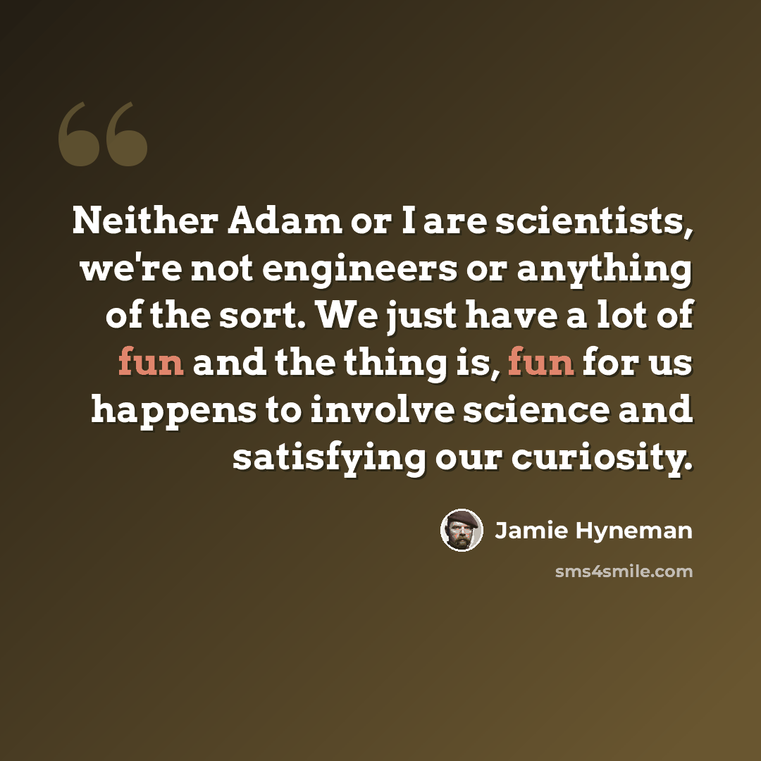 “Neither Adam or I are scientists, we're not engineers or anything of the sort. We just have a lot of fun and the thing is, fun for us happens to involve science and satisfying our curiosity.” quote by Jamie Hyneman