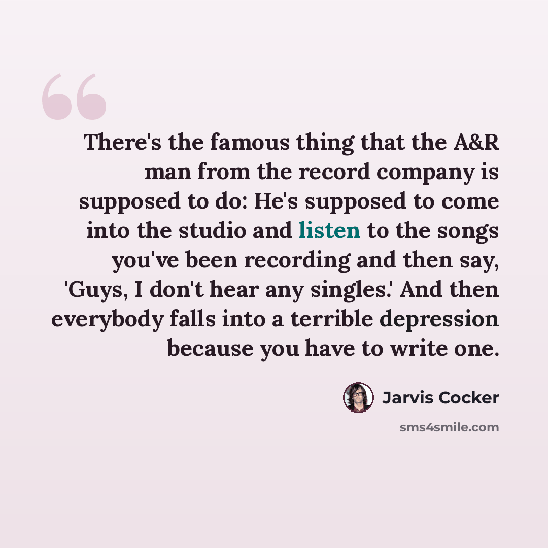 “There's the famous thing that the A&R man from the record company is supposed to do: He's supposed to come into the studio and listen to the songs you've been recording and then say, 'Guys, I don't hear any singles.' And then everybody falls into a terrible depression because you have to write one.” quote by Jarvis Cocker