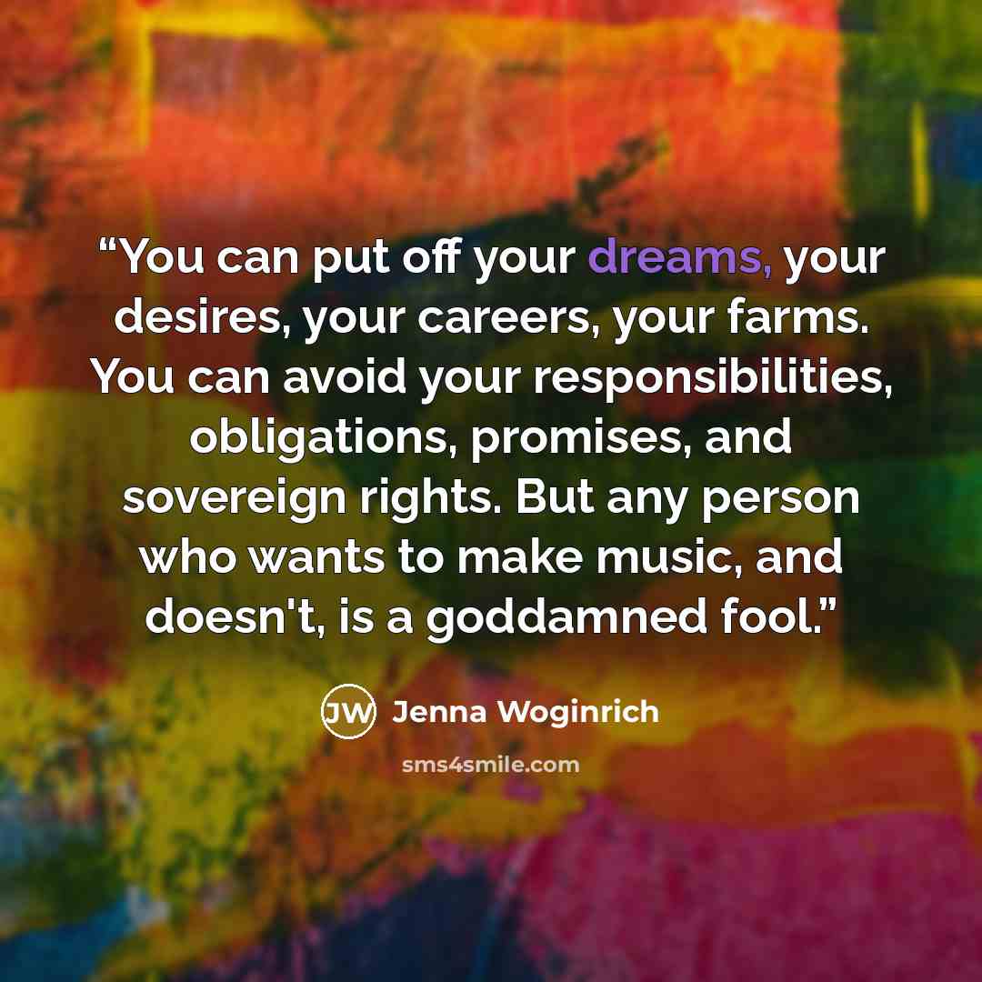 “You can put off your dreams, your desires, your careers, your farms. You can avoid your responsibilities, obligations, promises, and sovereign rights. But any person who wants to make music, and doesn't, is a goddamned fool.” quote by Jenna Woginrich