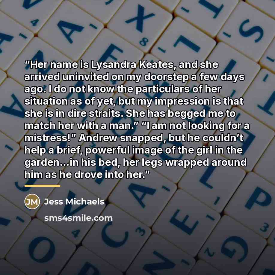 “Her name is Lysandra Keates, and she arrived uninvited on my doorstep a few days ago. I do not know the particulars of her situation as of yet, but my impression is that she is in dire straits. She has begged me to match her with a man.” “I am not looking for a mistress!” Andrew snapped, but he…” quote by Jess Michaels