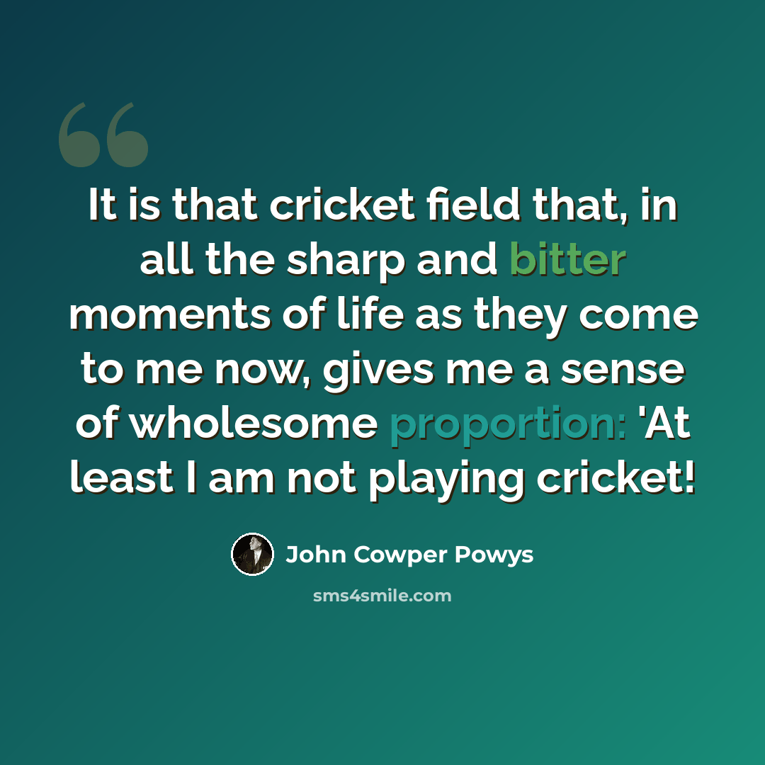 “It is that cricket field that, in all the sharp and bitter moments of life as they come to me now, gives me a sense of wholesome proportion: 'At least I am not playing cricket!” quote by John Cowper Powys
