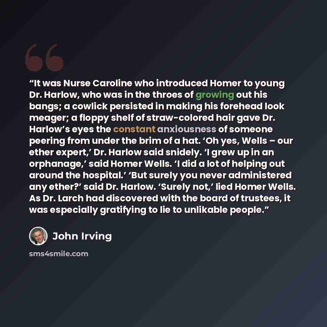 “It was Nurse Caroline who introduced Homer to young Dr. Harlow, who was in the throes of growing out his bangs; a cowlick persisted in making his forehead look meager; a floppy shelf of straw-colored hair gave Dr. Harlow’s eyes the constant anxiousness of someone peering from under the brim of a…” quote by John Irving