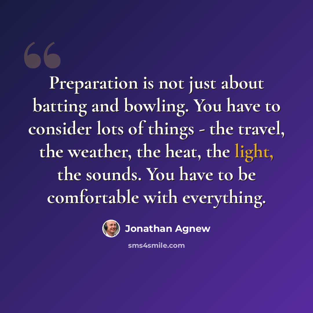 “Preparation is not just about batting and bowling. You have to consider lots of things - the travel, the weather, the heat, the light, the sounds. You have to be comfortable with everything.” quote by Jonathan Agnew