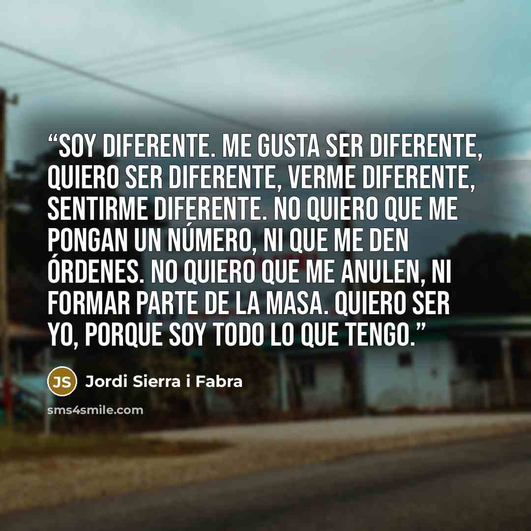 “Soy diferente. Me gusta ser diferente, quiero ser diferente, verme diferente, sentirme diferente. No quiero que me pongan un número, ni que me den órdenes. No quiero que me anulen, ni formar parte de la masa. Quiero ser yo, porque soy todo lo que tengo.” quote by Jordi Sierra i Fabra