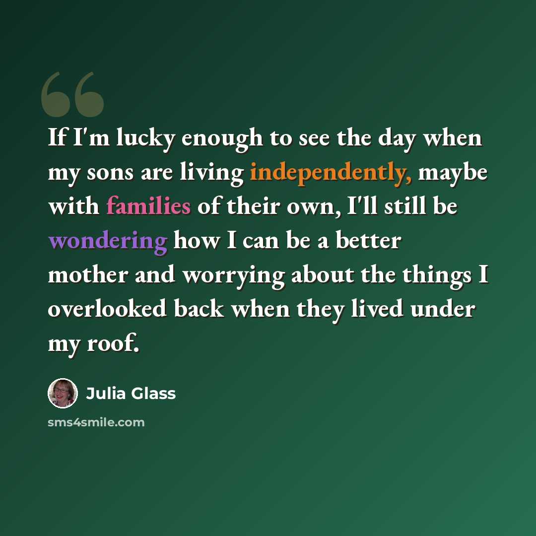 “If I'm lucky enough to see the day when my sons are living independently, maybe with families of their own, I'll still be wondering how I can be a better mother and worrying about the things I overlooked back when they lived under my roof.” quote by Julia Glass