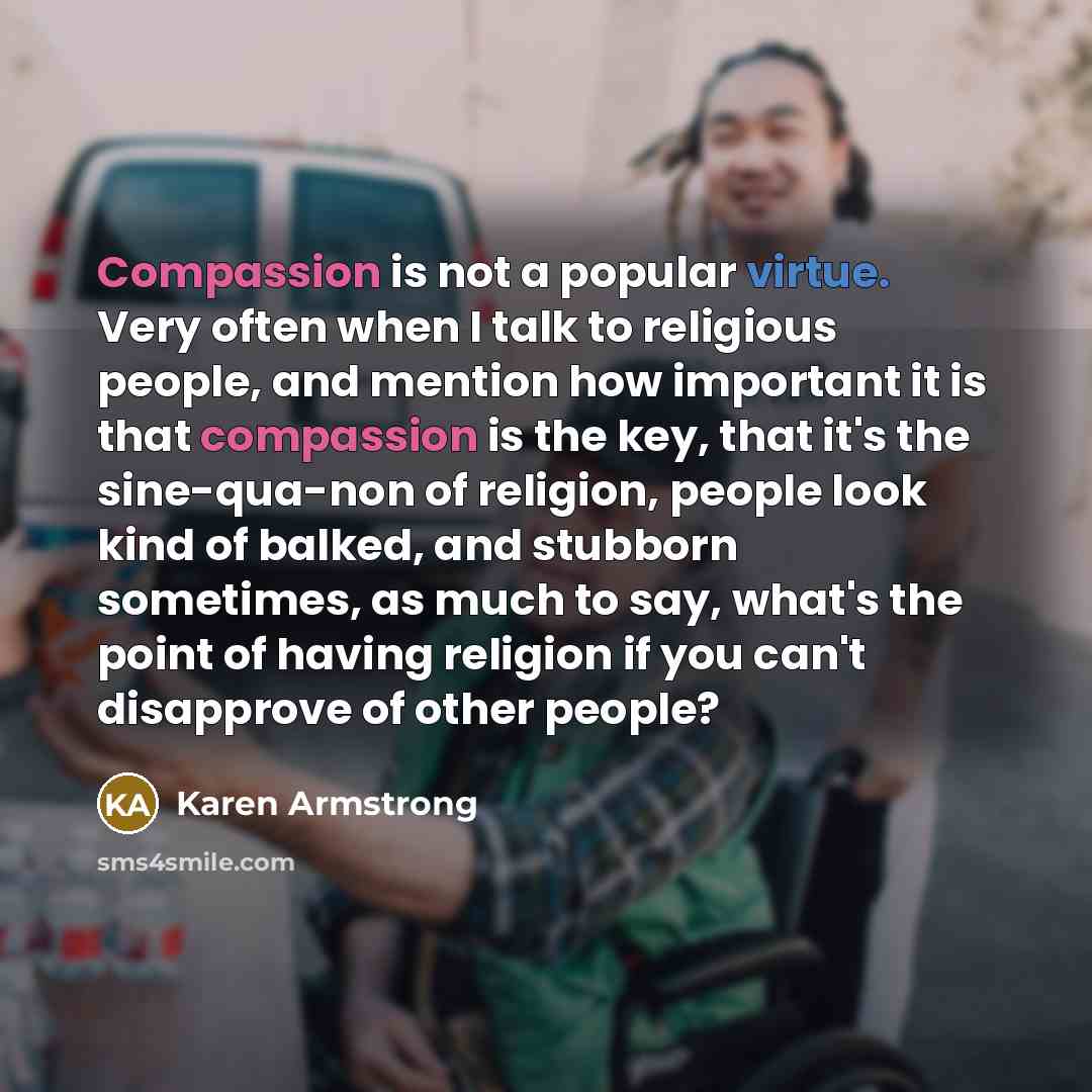 “Compassion is not a popular virtue. Very often when I talk to religious people, and mention how important it is that compassion is the key, that it's the sine-qua-non of religion, people look kind of balked, and stubborn sometimes, as much to say, what's the point of having religion if you can't…” quote by Karen Armstrong