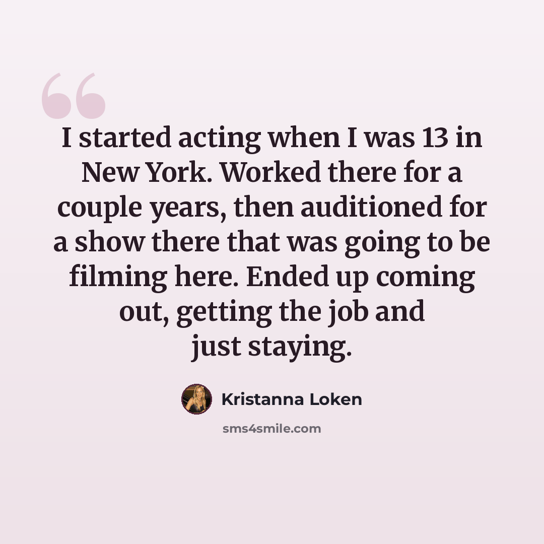 “I started acting when I was 13 in New York. Worked there for a couple years, then auditioned for a show there that was going to be filming here. Ended up coming out, getting the job and just staying.” quote by Kristanna Loken