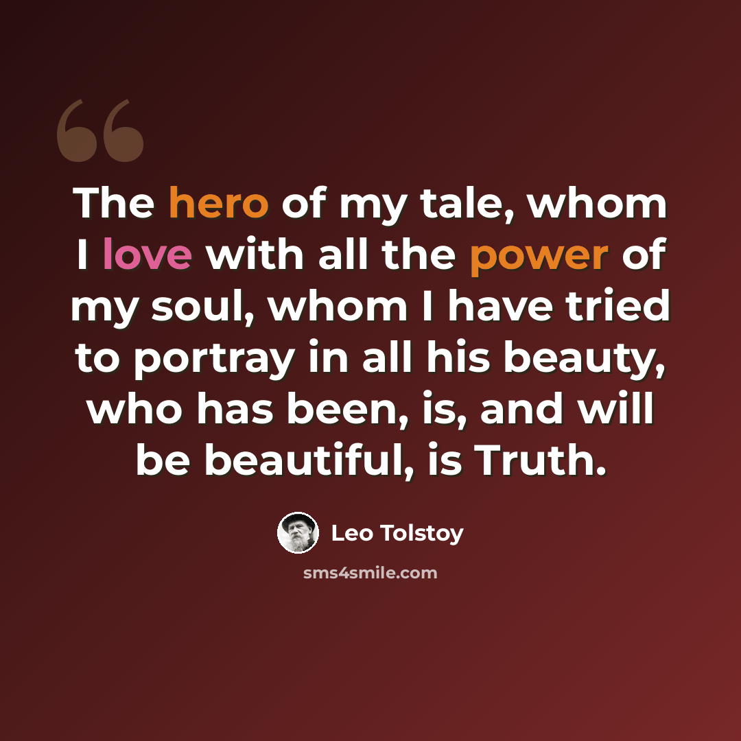“The hero of my tale, whom I love with all the power of my soul, whom I have tried to portray in all his beauty, who has been, is, and will be beautiful, is Truth.” quote by Leo Tolstoy