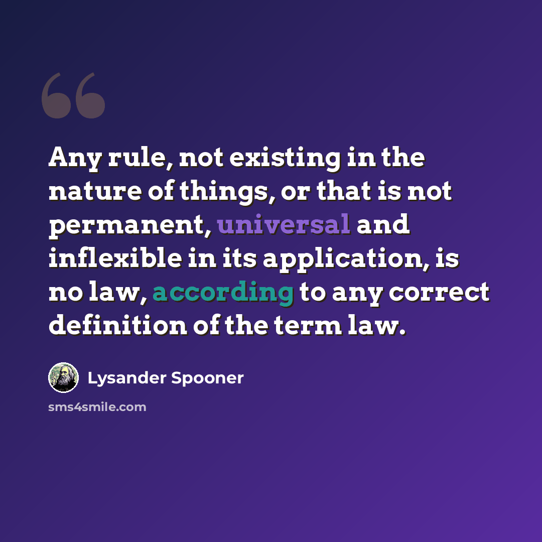 “Any rule, not existing in the nature of things, or that is not permanent, universal and inflexible in its application, is no law, according to any correct definition of the term law.” quote by Lysander Spooner