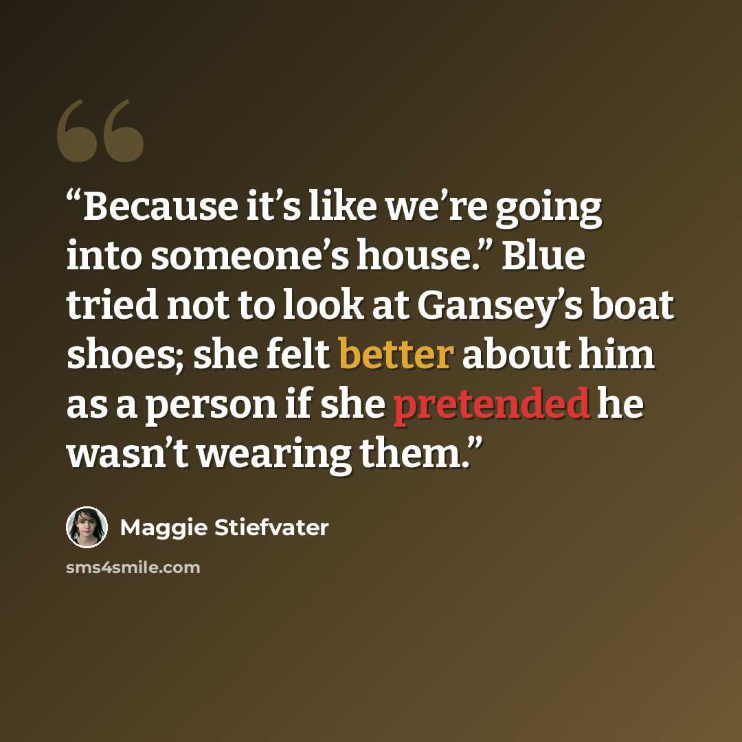 “Because it’s like we’re going into someone’s house.” Blue tried not to look at Gansey’s boat shoes; she felt better about him as a person if she pretended he wasn’t wearing them.” quote by Maggie Stiefvater