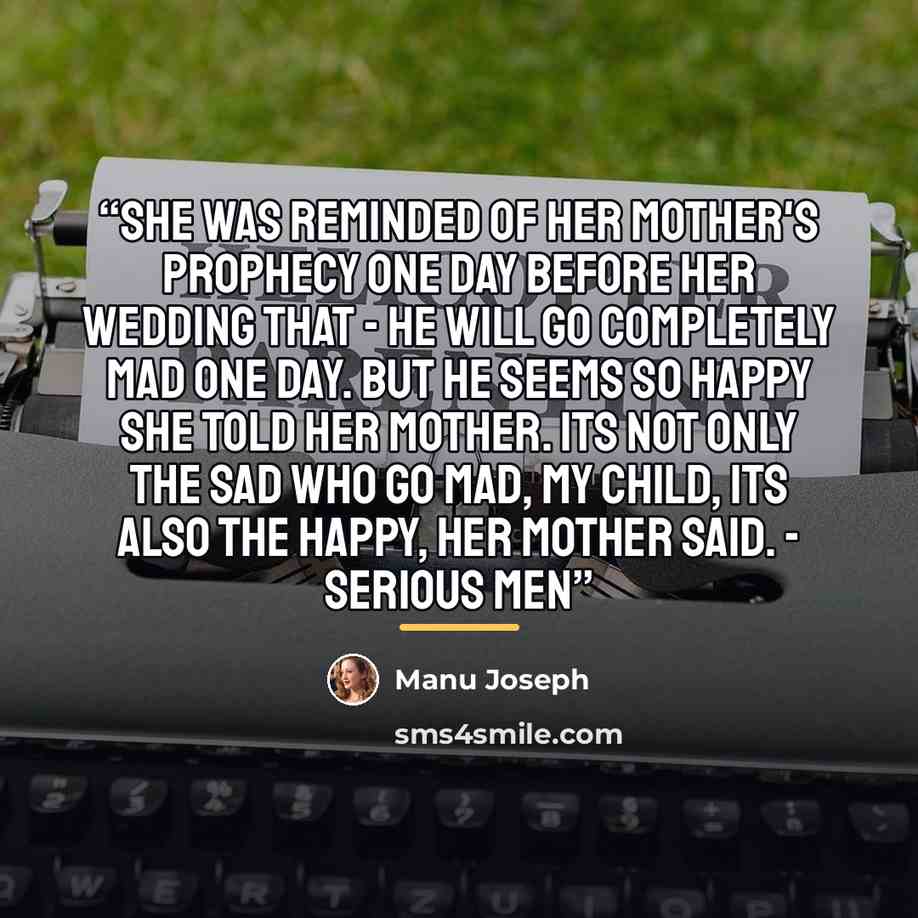 “She was reminded of her mother's prophecy one day before her wedding that - he will go completely mad one day. But he seems so happy she told her mother. Its not only the sad who go mad, my child, its also the happy, her mother said. - Serious Men” quote by Manu Joseph