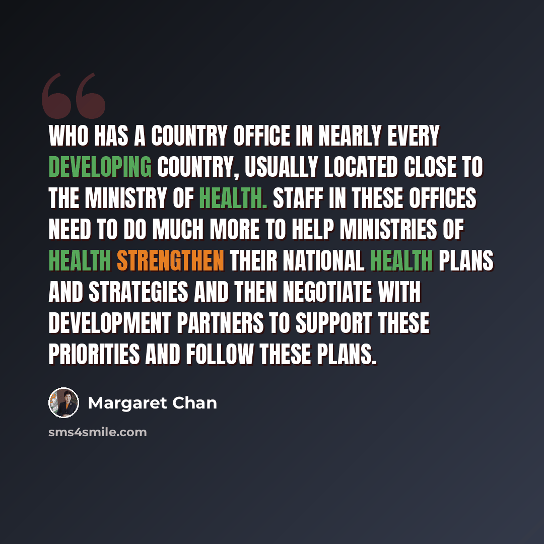 “WHO has a country office in nearly every developing country, usually located close to the Ministry of Health. Staff in these offices need to do much more to help ministries of health strengthen their national health plans and strategies and then negotiate with development partners to support these…” quote by Margaret Chan