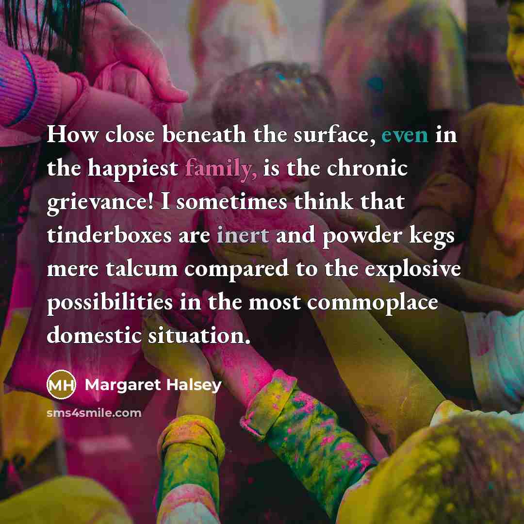 “How close beneath the surface, even in the happiest family, is the chronic grievance! I sometimes think that tinderboxes are inert and powder kegs mere talcum compared to the explosive possibilities in the most commoplace domestic situation.” quote by Margaret Halsey