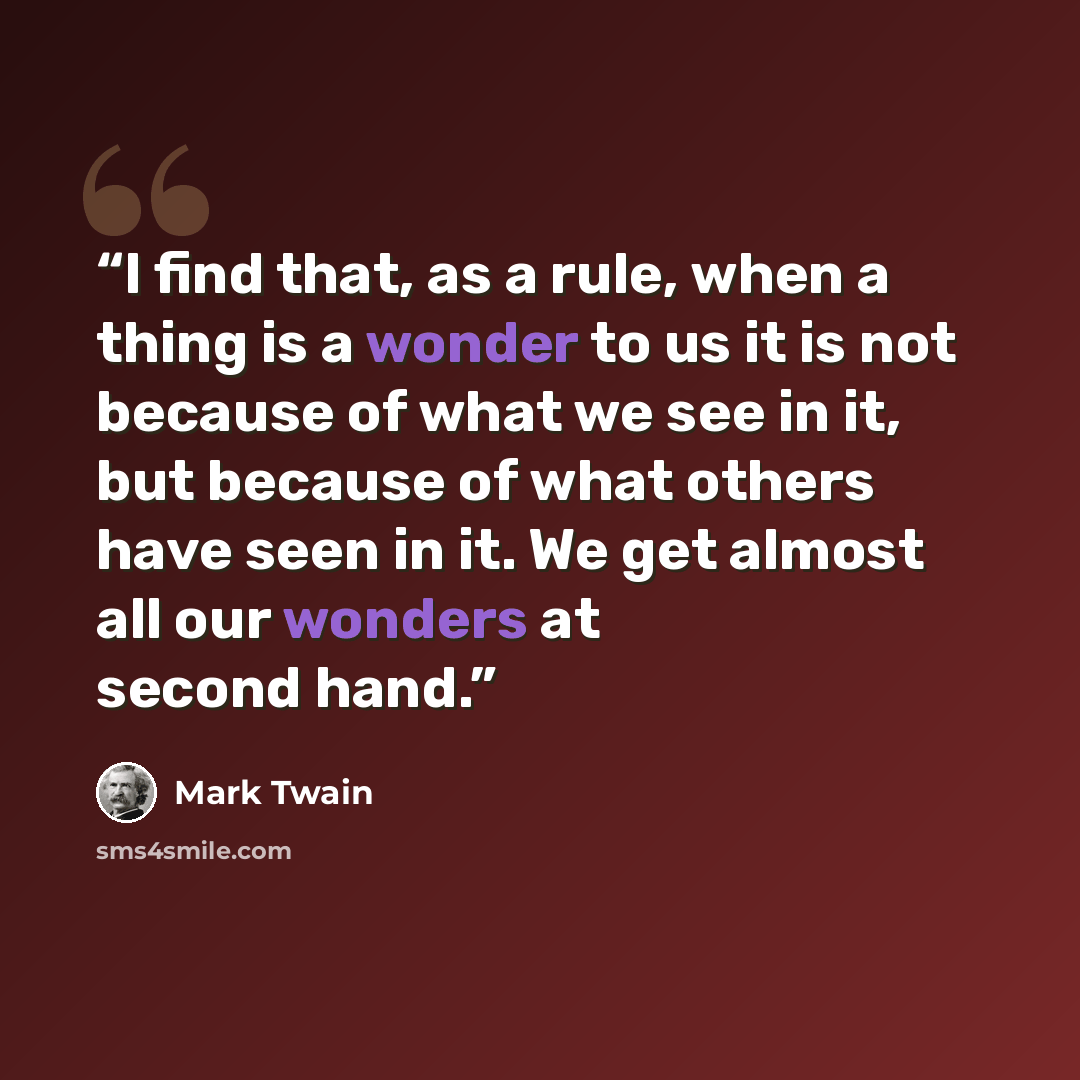 “I find that, as a rule, when a thing is a wonder to us it is not because of what we see in it, but because of what others have seen in it. We get almost all our wonders at second hand.” quote by Mark Twain
