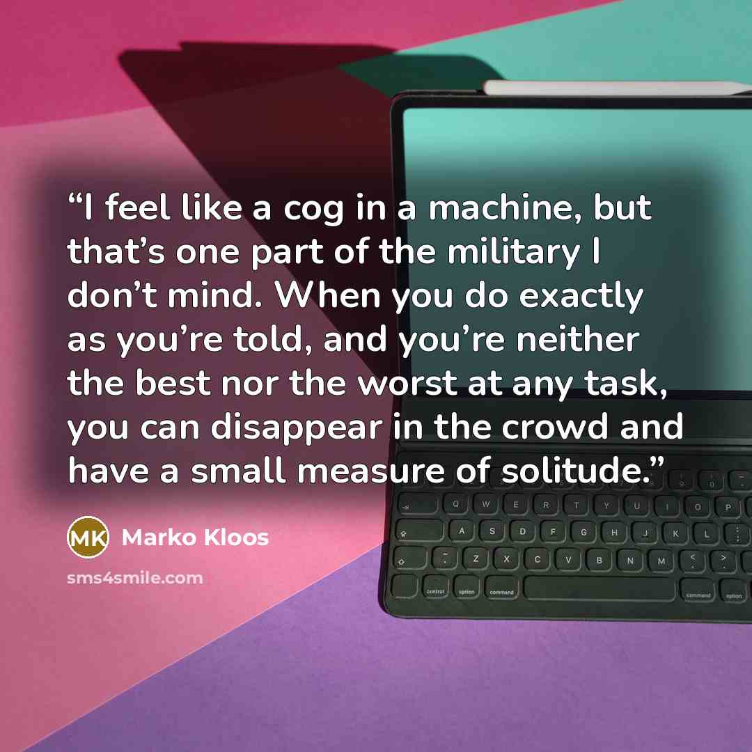 “I feel like a cog in a machine, but that’s one part of the military I don’t mind. When you do exactly as you’re told, and you’re neither the best nor the worst at any task, you can disappear in the crowd and have a small measure of solitude.” quote by Marko Kloos