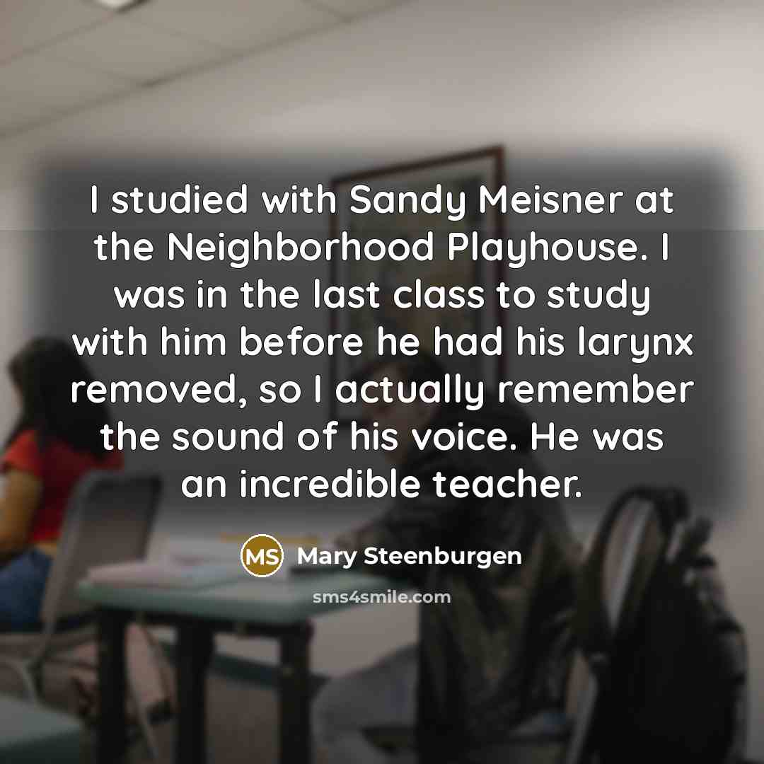 “I studied with Sandy Meisner at the Neighborhood Playhouse. I was in the last class to study with him before he had his larynx removed, so I actually remember the sound of his voice. He was an incredible teacher.” quote by Mary Steenburgen