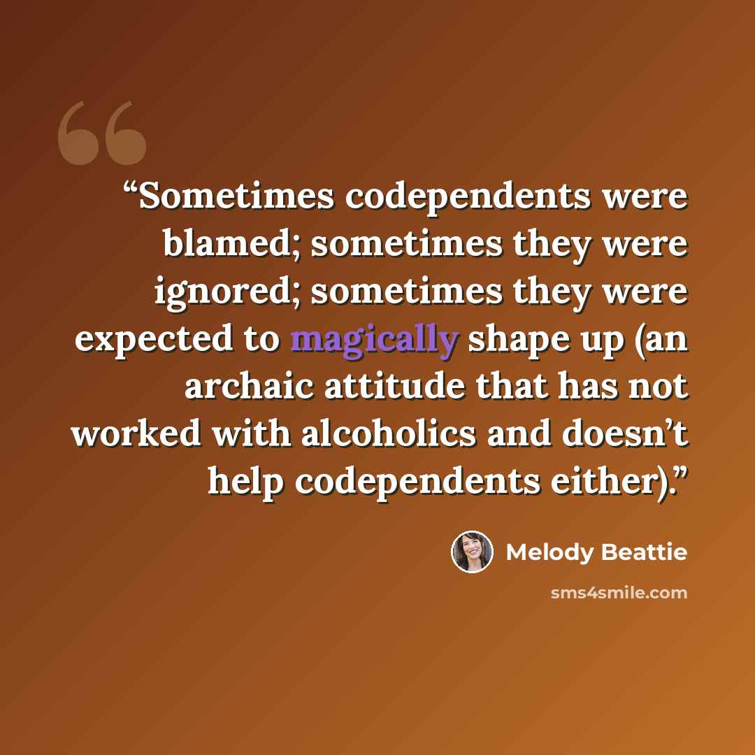 “Sometimes codependents were blamed; sometimes they were ignored; sometimes they were expected to magically shape up (an archaic attitude that has not worked with alcoholics and doesn’t help codependents either).” quote by Melody Beattie