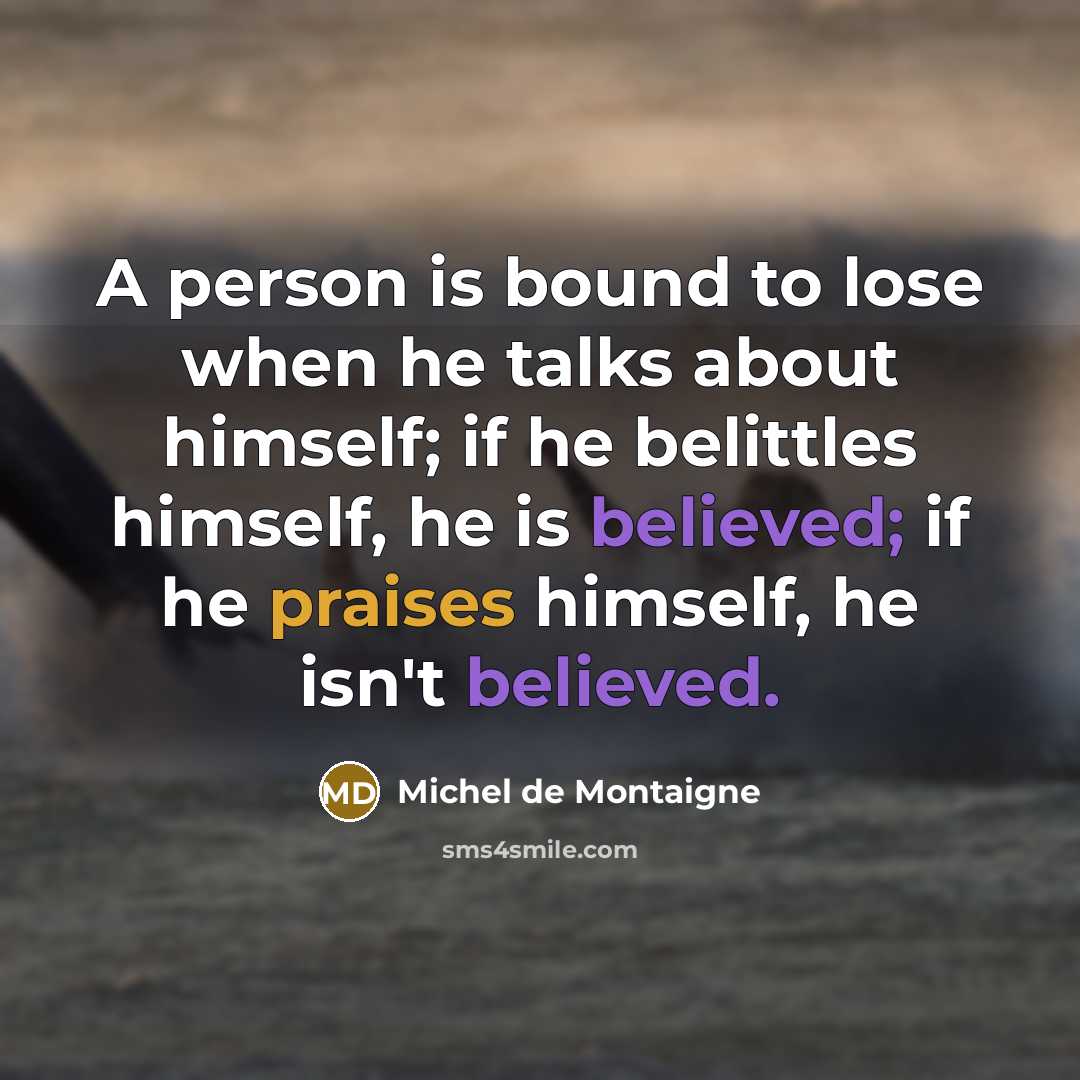 “A person is bound to lose when he talks about himself; if he belittles himself, he is believed; if he praises himself, he isn't believed.” quote by Michel de Montaigne