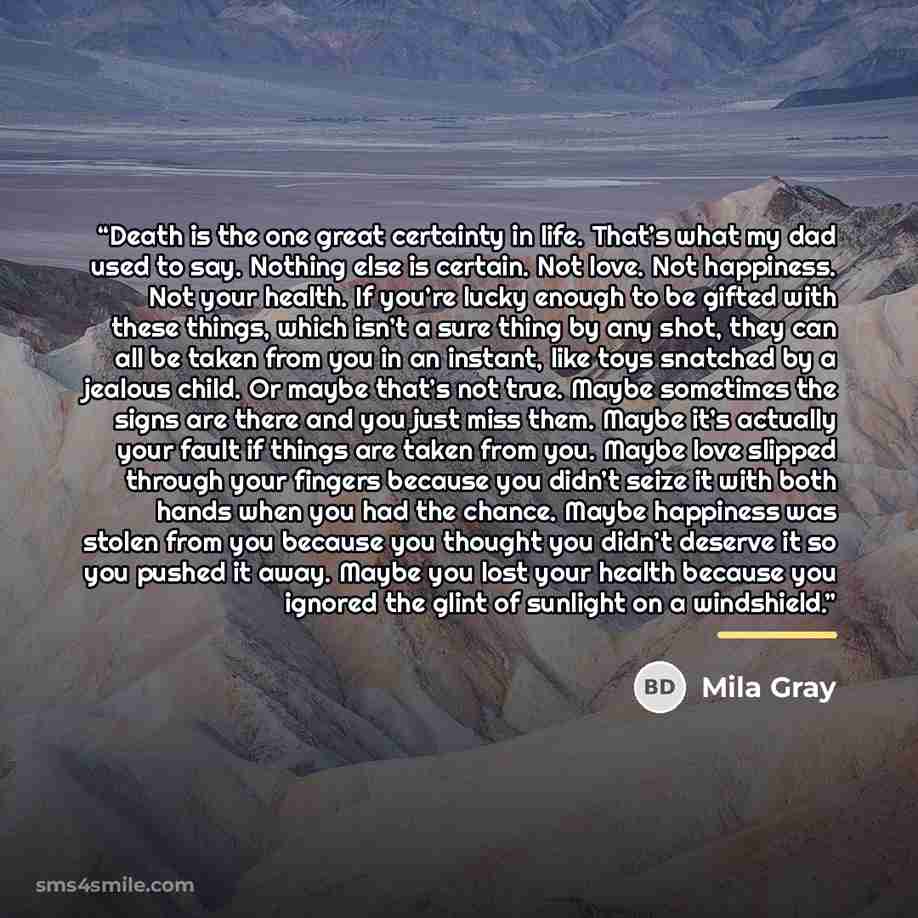 “Death is the one great certainty in life. That’s what my dad used to say. Nothing else is certain. Not love. Not happiness. Not your health. If you’re lucky enough to be gifted with these things, which isn’t a sure thing by any shot, they can all be taken from you in an instant, like toys snatched…” quote by Mila Gray