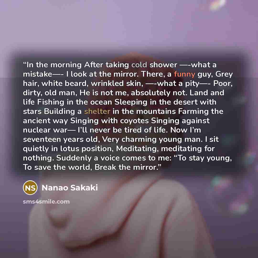 “In the morning After taking cold shower —-what a mistake—- I look at the mirror. There, a funny guy, Grey hair, white beard, wrinkled skin, —-what a pity—- Poor, dirty, old man, He is not me, absolutely not. Land and life Fishing in the ocean Sleeping in the desert with stars Building a shelter in…” quote by Nanao Sakaki