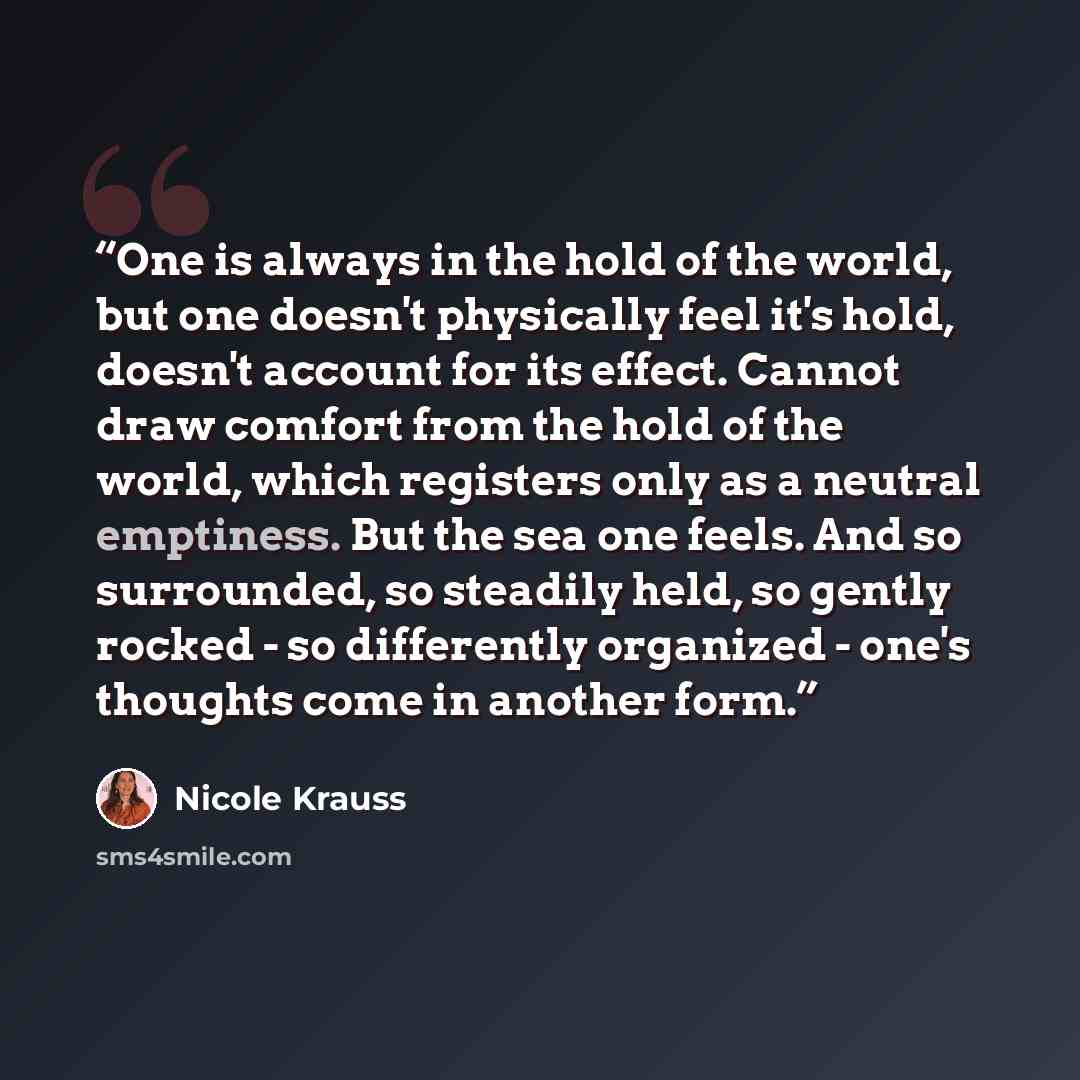 “One is always in the hold of the world, but one doesn't physically feel it's hold, doesn't account for its effect. Cannot draw comfort from the hold of the world, which registers only as a neutral emptiness. But the sea one feels. And so surrounded, so steadily held, so gently rocked - so…” quote by Nicole Krauss
