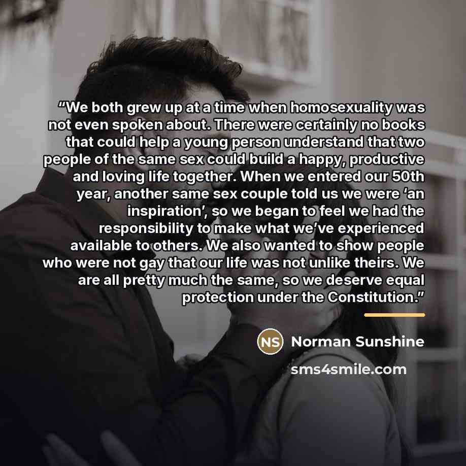“We both grew up at a time when homosexuality was not even spoken about. There were certainly no books that could help a young person understand that two people of the same sex could build a happy, productive and loving life together. When we entered our 50th year, another same sex couple told us…” quote by Norman Sunshine