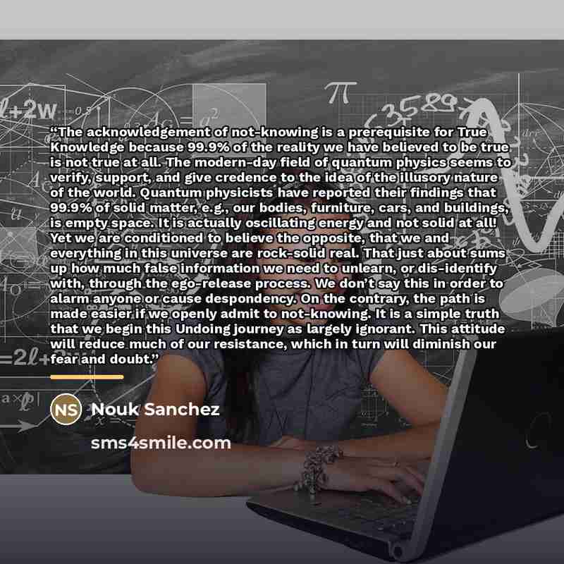 “The acknowledgement of not-knowing is a prerequisite for True Knowledge because 99.9% of the reality we have believed to be true is not true at all. The modern-day field of quantum physics seems to verify, support, and give credence to the idea of the illusory nature of the world. Quantum…” quote by Nouk Sanchez