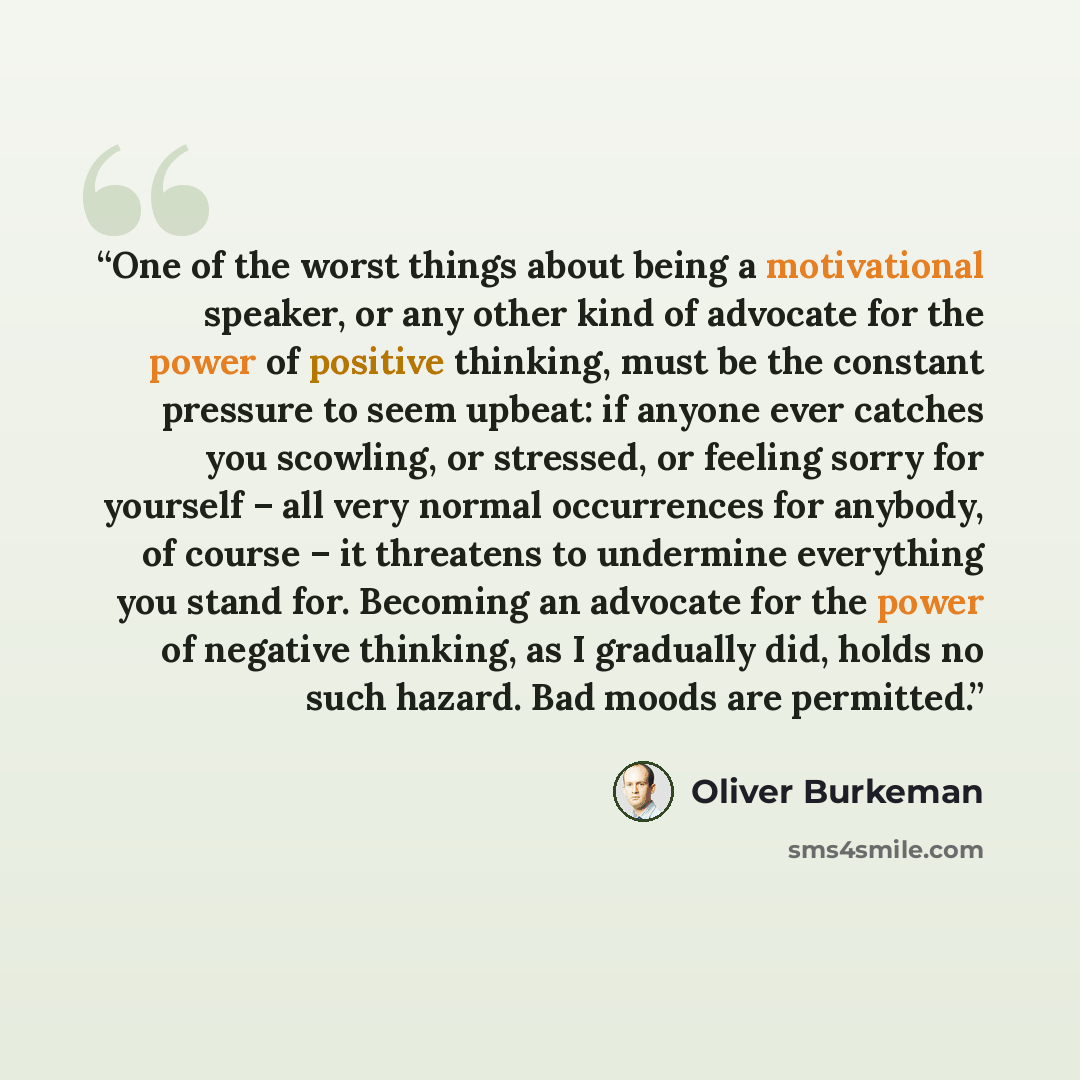 “One of the worst things about being a motivational speaker, or any other kind of advocate for the power of positive thinking, must be the constant pressure to seem upbeat: if anyone ever catches you scowling, or stressed, or feeling sorry for yourself – all very normal occurrences for anybody, of…” quote by Oliver Burkeman