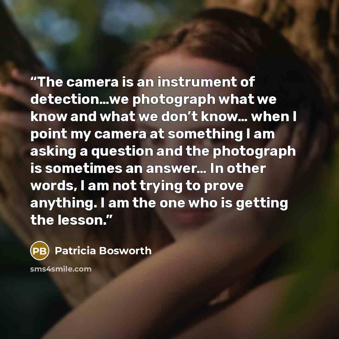 “The camera is an instrument of detection…we photograph what we know and what we don’t know… when I point my camera at something I am asking a question and the photograph is sometimes an answer… In other words, I am not trying to prove anything. I am the one who is getting the lesson.” quote by Patricia Bosworth