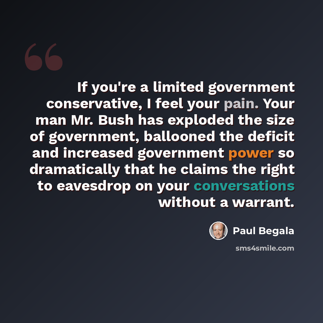 “If you're a limited government conservative, I feel your pain. Your man Mr. Bush has exploded the size of government, ballooned the deficit and increased government power so dramatically that he claims the right to eavesdrop on your conversations without a warrant.” quote by Paul Begala