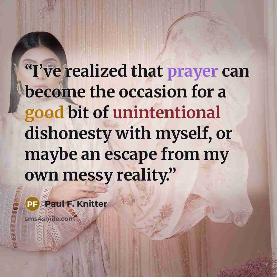 “I’ve realized that prayer can become the occasion for a good bit of unintentional dishonesty with myself, or maybe an escape from my own messy reality.” quote by Paul F. Knitter