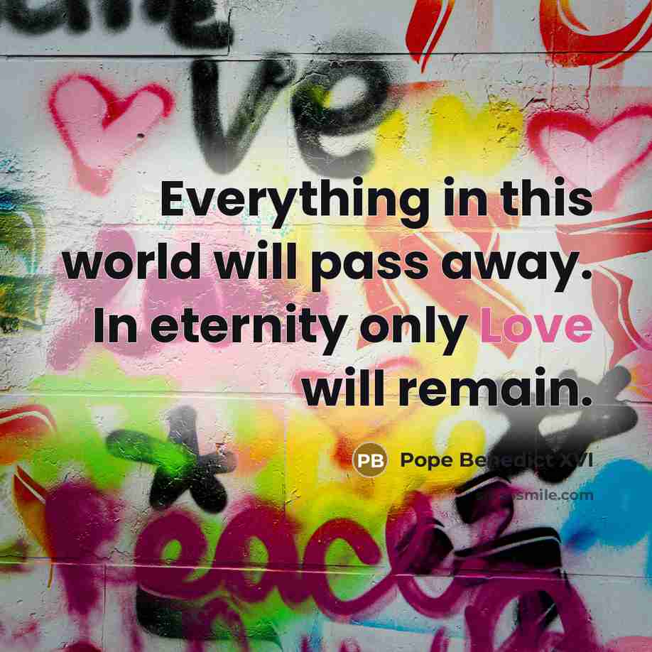 “Everything in this world will pass away. In eternity only Love will remain.” quote by Pope Benedict XVI