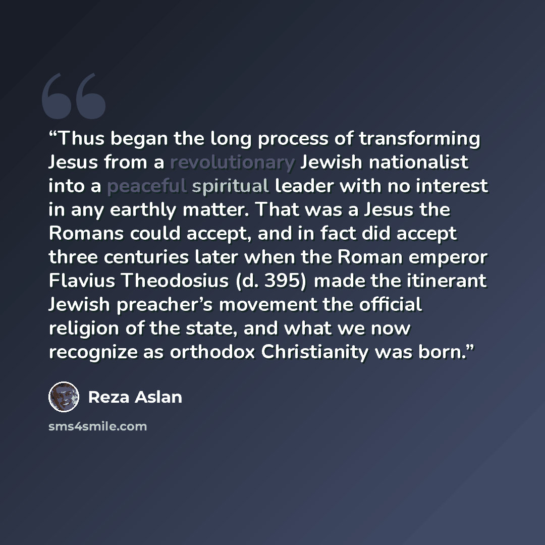 “Thus began the long process of transforming Jesus from a revolutionary Jewish nationalist into a peaceful spiritual leader with no interest in any earthly matter. That was a Jesus the Romans could accept, and in fact did accept three centuries later when the Roman emperor Flavius Theodosius (d…” quote by Reza Aslan