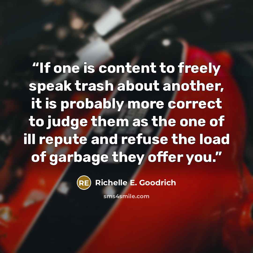 “If one is content to freely speak trash about another, it is probably more correct to judge them as the one of ill repute and refuse the load of garbage they offer you.” quote by Richelle E. Goodrich