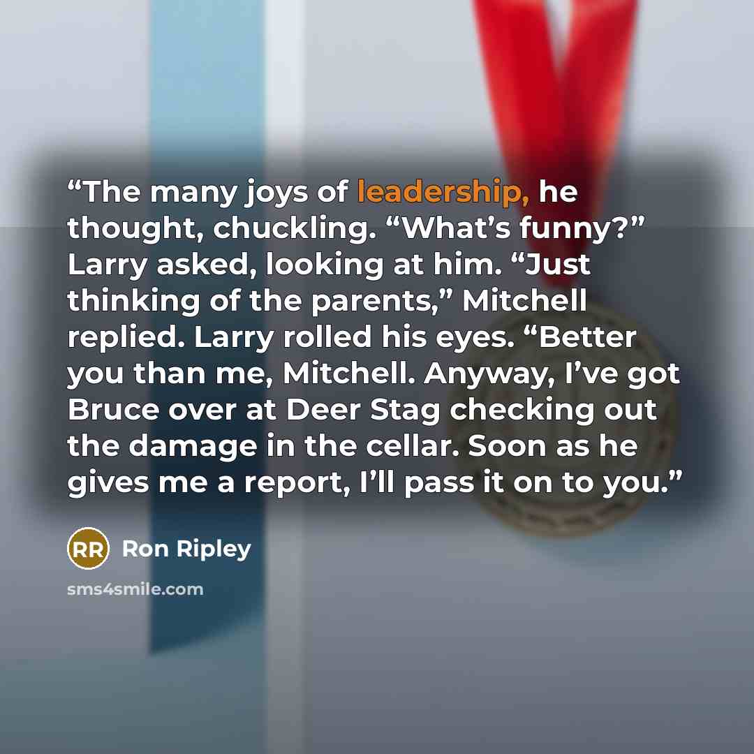 “The many joys of leadership, he thought, chuckling. “What’s funny?” Larry asked, looking at him. “Just thinking of the parents,” Mitchell replied. Larry rolled his eyes. “Better you than me, Mitchell. Anyway, I’ve got Bruce over at Deer Stag checking out the damage in the cellar. Soon as he gives…” quote by Ron Ripley