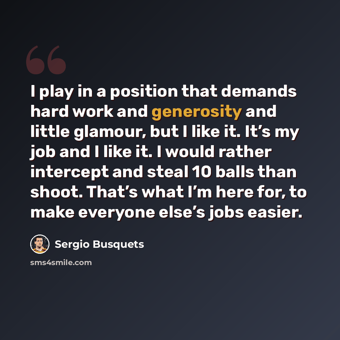 “I play in a position that demands hard work and generosity and little glamour, but I like it. It’s my job and I like it. I would rather intercept and steal 10 balls than shoot. That’s what I’m here for, to make everyone else’s jobs easier.” quote by Sergio Busquets