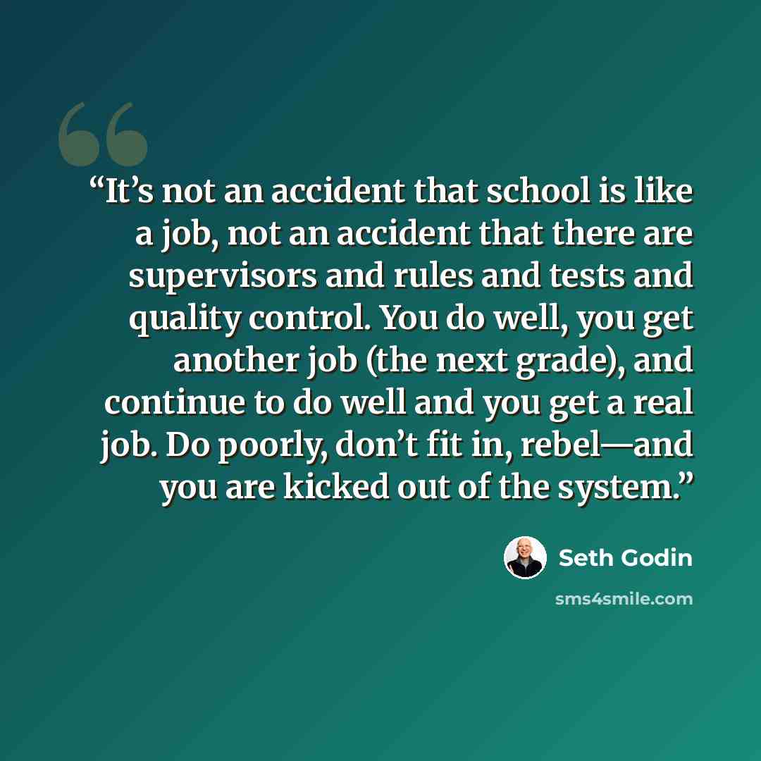“It’s not an accident that school is like a job, not an accident that there are supervisors and rules and tests and quality control. You do well, you get another job (the next grade), and continue to do well and you get a real job. Do poorly, don’t fit in, rebel—and you are kicked out of the system.” quote by Seth Godin
