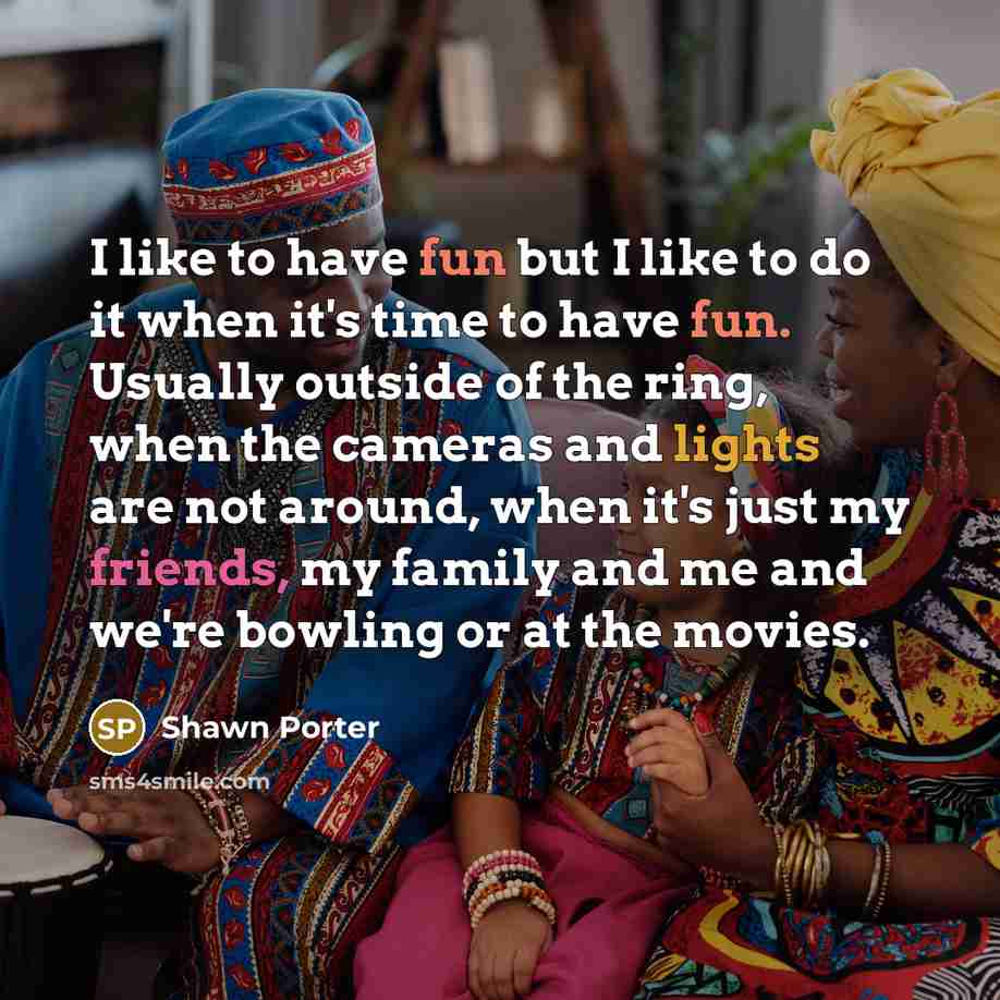 “I like to have fun but I like to do it when it's time to have fun. Usually outside of the ring, when the cameras and lights are not around, when it's just my friends, my family and me and we're bowling or at the movies.” quote by Shawn Porter